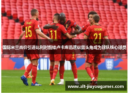 国际米兰高价引进比利时前锋卢卡库迅速崭露头角成为球队核心球员