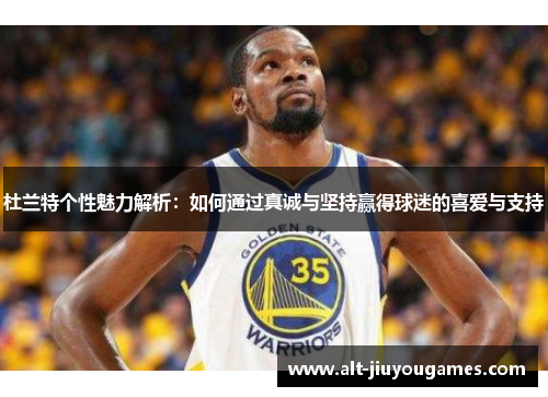 杜兰特个性魅力解析：如何通过真诚与坚持赢得球迷的喜爱与支持