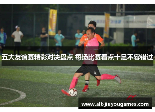 五大友谊赛精彩对决盘点 每场比赛看点十足不容错过