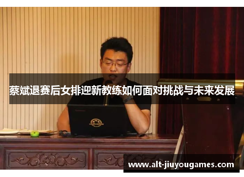 蔡斌退赛后女排迎新教练如何面对挑战与未来发展
