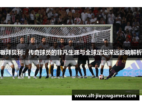 敬拜贝利：传奇球员的非凡生涯与全球足坛深远影响解析