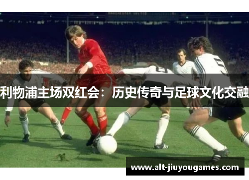 利物浦主场双红会：历史传奇与足球文化交融