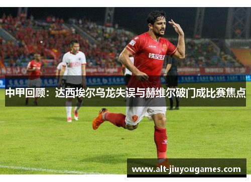中甲回顾：达西埃尔乌龙失误与赫维尔破门成比赛焦点