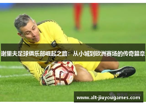 谢里夫足球俱乐部崛起之路：从小城到欧洲赛场的传奇篇章